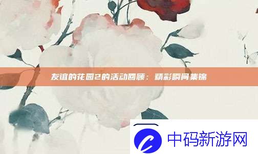 友谊的花园2的活动回顾：精彩瞬间集锦