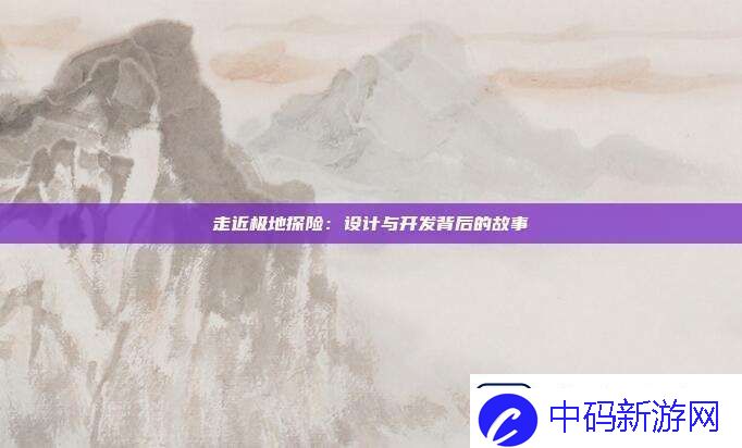 走近极地探险：设计与开发背后的故事